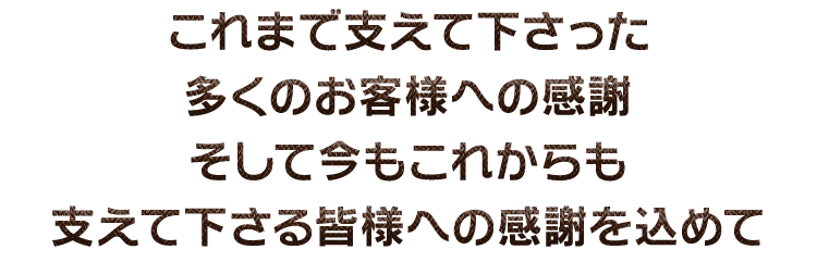 これまで支えて下さった多くのお客様への感謝そして今もこれからも支えて下さる皆様への感謝を込めて